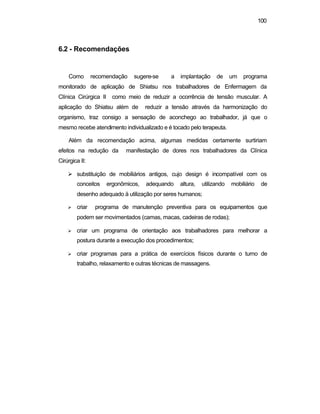 100
6.2 - Recomendações
Como recomendação sugere-se a implantação de um programa
monitorado de aplicação de Shiatsu nos trabalhadores de Enfermagem da
Clínica Cirúrgica II como meio de reduzir a ocorrência de tensão muscular. A
aplicação do Shiatsu além de reduzir a tensão através da harmonização do
organismo, traz consigo a sensação de aconchego ao trabalhador, já que o
mesmo recebe atendimento individualizado e é tocado pelo terapeuta.
Além da recomendação acima, algumas medidas certamente surtiriam
efeitos na redução da manifestação de dores nos trabalhadores da Clínica
Cirúrgica II:
Ø substituição de mobiliários antigos, cujo design é incompatível com os
conceitos ergonômicos, adequando altura, utilizando mobiliário de
desenho adequado ä utilização por seres humanos;
Ø criar programa de manutenção preventiva para os equipamentos que
podem ser movimentados (camas, macas, cadeiras de rodas);
Ø criar um programa de orientação aos trabalhadores para melhorar a
postura durante a execução dos procedimentos;
Ø criar programas para a prática de exercícios físicos durante o turno de
trabalho, relaxamento e outras técnicas de massagens.
 