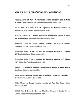 101
CAPÍTULO 7 REFERÊNCIAS BIBLIOGRÁFICAS
AMARAL, Sonia. Chi-Kun - A Respiração Taoista, Exercícios para a Mente
e para o Corpo. 2a edição. São Paulo, Editora Summus Editorial, 1984.
AUTEROCHE, B e NAVAILH, P. O Diagnóstico na Medicina Chinesa. 2a
Edição, São Paulo, Editora Organização Andrei, 1992.
BASTOS, Sohaku, R.C.. Shiatsu Tradicional: fundamentos, prática e clínica
de shiatsuterapia. Rio de Janeiro. Sohaku-in Edições, 2000.
BARBOSA, Jorge de Morais. Teorias Básicas. Biblioteca de Medicina
Tradicional Chinesa, CIEPH. Florianópolis, 1999.
CANÇADO, Juraci. DO-IN - O Livro dos Primeiros Socorros – 1o
Volume.
26a
Edição, São Paulo, Editora Ground, 1990.
CANÇADO, Juraci. DO-IN - O Livro dos Primeiros Socorros – 2o
Volume.
12a
Edição, São Paulo, Editora Ground, 1990.
CARNIE, L.V.. Chi Kung (Qigong) – Cura Chinesa, Energia e Magia Natural.
São Paulo, Editora Pensamento, 1997.
CHIA, Mantak. Métodos Taoistas para Transformar Stress em Vitalidade. 1a
Edição, São Paulo, Editora Cultrix, 1999.
CHIA, Mantak. A Energia Curativa Através do Tao. São Paulo, Editora
Pensamento, 1997.
CHING, Nei. O Livro de Ouro da Medicina Chinesa. 1a
Edição, Rio de
Janeiro, Editora Domínio Público Editora, 1989.
 