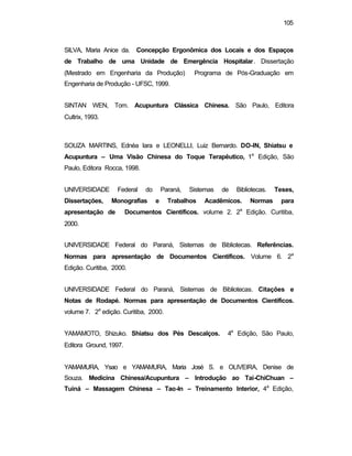 105
SILVA, Maria Anice da. Concepção Ergonômica dos Locais e dos Espaços
de Trabalho de uma Unidade de Emergência Hospitalar. Dissertação
(Mestrado em Engenharia da Produção) Programa de Pós-Graduação em
Engenharia de Produção - UFSC, 1999.
SINTAN WEN, Tom. Acupuntura Clássica Chinesa. São Paulo, Editora
Cultrix, 1993.
SOUZA MARTINS, Ednéa Iara e LEONELLI, Luiz Bernardo. DO-IN, Shiatsu e
Acupuntura – Uma Visão Chinesa do Toque Terapêutico, 1a
Edição, São
Paulo, Editora Rocca, 1998.
UNIVERSIDADE Federal do Paraná, Sistemas de Bibliotecas. Teses,
Dissertações, Monografias e Trabalhos Acadêmicos. Normas para
apresentação de Documentos Científicos. volume 2. 2a
Edição. Curitiba,
2000.
UNIVERSIDADE Federal do Paraná, Sistemas de Bibliotecas. Referências.
Normas para apresentação de Documentos Científicos. Volume 6. 2a
Edição. Curitiba, 2000.
UNIVERSIDADE Federal do Paraná, Sistemas de Bibliotecas. Citações e
Notas de Rodapé. Normas para apresentação de Documentos Científicos.
volume 7. 2a
edição. Curitiba, 2000.
YAMAMOTO, Shizuko. Shiatsu dos Pés Descalços. 4a
Edição, São Paulo,
Editora Ground, 1997.
YAMAMURA, Ysao e YAMAMURA, Maria José S. e OLIVEIRA, Denise de
Souza. Medicina Chinesa/Acupuntura – Introdução ao Tai-ChiChuan –
Tuiná – Massagem Chinesa – Tao-In – Treinamento Interior, 4a
Edição,
 