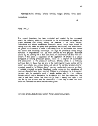 xii
Palavras-chave: Shiatsu, terapia corporal, terapia oriental, dores osteo-
musculares.
xii
ABSTRACT
The present dissertation has been motivated and impelled by the permanent
search for perfecting which is fundamental for the improvement on people's life
quality whatever their activity. Aiming the evolution of the social, familial,
professional and leisure associations standards human beings have strived for
having more and more life quality both personally and socially. The trend toward
the growth of movements is favor of life being more in accordance with nature
has shown itself meaningful nowadays. The urge for productivity being always
increased in organizations has led their workers to feel physical disconfort
caused by the carrying out of their work tasks. In consonance with this trend we
present in this paper a suggestion for the application of Shiatsu to a group
composed of nursing profession people, based on a program of examination
and assessment of the proposed technique. Shiatsu which is a millenary
technique born in Japan has as one of its most important rules looking at the
person as a whole, as a unique being, not only at the identified problem.Another
important aspect is that Shiatsu doesn't use any mechanical means or any kind
of artificial chemical elements. Significant results concerning the subsidence of
muscular disconfort have been reported. Shiatsu is a technique that is in perfect
harmony with the worldwide trend of people seeking relief for their problems
through natural means, increasing the knowledge and thus the awareness they
have of their own bodies. The methodology used to identify the origin of the
pain felt by the workers was the observation of their daily routines and non-
structured interviews with a hospital ward nursing staff.
keywords: Shiatsu, body therapy, Eastern therapy, osteomuscular pain.
 