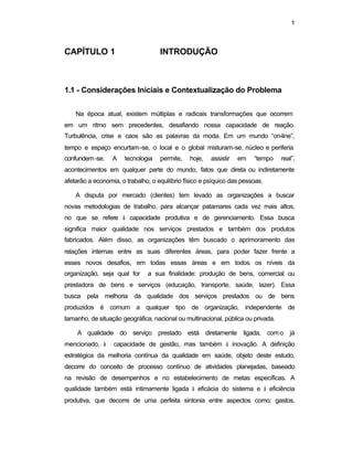 1
CAPÍTULO 1 INTRODUÇÃO
1.1 - Considerações Iniciais e Contextualização do Problema
Na época atual, existem múltiplas e radicais transformações que ocorrem
em um ritmo sem precedentes, desafiando nossa capacidade de reação.
Turbulência, crise e caos são as palavras da moda. Em um mundo “on-line”,
tempo e espaço encurtam-se, o local e o global misturam-se, núcleo e periferia
confundem-se. A tecnologia permite, hoje, assistir em “tempo real”,
acontecimentos em qualquer parte do mundo, fatos que direta ou indiretamente
afetarão a economia, o trabalho, o equilíbrio físico e psíquico das pessoas.
A disputa por mercado (clientes) tem levado as organizações a buscar
novas metodologias de trabalho, para alcançar patamares cada vez mais altos,
no que se refere à capacidade produtiva e de gerenciamento. Essa busca
significa maior qualidade nos serviços prestados e também dos produtos
fabricados. Além disso, as organizações têm buscado o aprimoramento das
relações internas entre as suas diferentes áreas, para poder fazer frente a
esses novos desafios, em todas essas áreas e em todos os níveis da
organização, seja qual for a sua finalidade: produção de bens, comercial ou
prestadora de bens e serviços (educação, transporte, saúde, lazer). Essa
busca pela melhoria da qualidade dos serviços prestados ou de bens
produzidos é comum a qualquer tipo de organização, independente de
tamanho, de situação geográfica, nacional ou multinacional, pública ou privada.
A qualidade do serviço prestado está diretamente ligada, com o já
mencionado, à capacidade de gestão, mas também à inovação. A definição
estratégica da melhoria contínua da qualidade em saúde, objeto deste estudo,
decorre do conceito de processo contínuo de atividades planejadas, baseado
na revisão de desempenhos e no estabelecimento de metas específicas. A
qualidade também está intimamente ligada à eficácia do sistema e à eficiência
produtiva, que decorre de uma perfeita sintonia entre aspectos como: gastos,
 