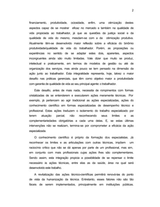 2
financiamento, produtividade, ociosidade, enfim, uma otimização destes
aspectos capaz de se mostrar eficaz no mercado e também na qualidade de
vida propiciada ao trabalhador, já que as questões da justiça social e da
qualidade de vida do mesmo, mesclam-se com a da otimização produtiva.
Atualmente têm-se desenvolvido maior reflexão sobre a eficácia do binômio
produtividade/qualidade de vida do trabalhador. Porém, as proposições ou
experiências no sentido de se adaptar estes dois, aparentes, aspectos
incongruentes ainda são muito limitadas. Vale dizer que muito se produz,
intelectual e praticamente, em termos de modelos de gestão ou até de
organização dos serviços, mas ainda pouco se tem pensado na dimensão da
ação junto ao trabalhador. Esta integralidade representa, hoje, talvez o maior
desafio nas práticas gerenciais, que têm como objetivo maior a produtividade
com garantia de qualidade de vida ao seu principal agente: o trabalhador.
Este desafio, antes de mais nada, necessita de rompimentos com formas
cristalizadas de se entenderem e executarem ações meramente técnicas. Por
exemplo, já pertencem ao agir tradicional as ações especializadas, ações do
conhecimento científico em formas especializadas de desempenho técnico e
profissional. Estas ações traduzem o isolamento do trabalho especializado por
terem atuação parcial, não reconhecendo seus limites e as
complementariedades obrigatórias a cada uma delas. E, se estas últimas
intervenções não se realizam, termina-se por comprometer a eficácia da ação
especializada.
O conhecimento científico é próprio da formação dos especialistas. Já
reconhecer os limites e as articulações com outras técnicas, impõem um
raciocínio crítico que não se dá apenas por parte de um profissional, mas sim,
em conjunto com mais profissionais cujas ações lhes são complementares.
Sendo assim, esta integração propicia a possibilidade de se repensar o limite
necessário às ações técnicas, entre elas as da saúde, área na qual será
desenvolvido este trabalho.
A revitalização das ações técnico-científicas permitirá renová-las do ponto
de vista da humanização da técnica. Entretanto, esses fatores não são tão
fáceis de serem implementados, principalmente em instituições públicas.
 