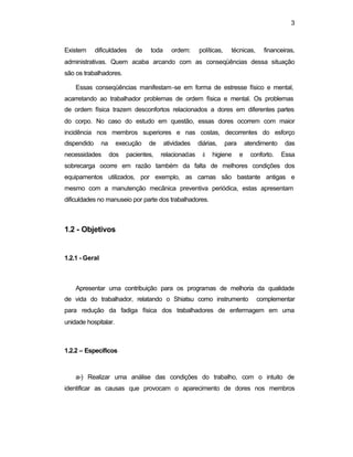 3
Existem dificuldades de toda ordem: políticas, técnicas, financeiras,
administrativas. Quem acaba arcando com as conseqüências dessa situação
são os trabalhadores.
Essas conseqüências manifestam-se em forma de estresse físico e mental,
acarretando ao trabalhador problemas de ordem física e mental. Os problemas
de ordem física trazem desconfortos relacionados a dores em diferentes partes
do corpo. No caso do estudo em questão, essas dores ocorrem com maior
incidência nos membros superiores e nas costas, decorrentes do esforço
dispendido na execução de atividades diárias, para atendimento das
necessidades dos pacientes, relacionadas à higiene e conforto. Essa
sobrecarga ocorre em razão também da falta de melhores condições dos
equipamentos utilizados, por exemplo, as camas são bastante antigas e
mesmo com a manutenção mecânica preventiva periódica, estas apresentam
dificuldades no manuseio por parte dos trabalhadores.
1.2 - Objetivos
1.2.1 - Geral
Apresentar uma contribuição para os programas de melhoria da qualidade
de vida do trabalhador, relatando o Shiatsu como instrumento complementar
para redução da fadiga física dos trabalhadores de enfermagem em uma
unidade hospitalar.
1.2.2 – Específicos
a-) Realizar uma análise das condições do trabalho, com o intuito de
identificar as causas que provocam o aparecimento de dores nos membros
 