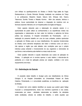 7
com ênfase no aperfeiçoamento do Shiatsu e Oki-Do Yoga (estilo de Yoga).
Destacando-se a Escola Shimoda Shudojo, localizada nos arredores de Tokyo
e os professores: Masahiro Sasaki, Saburo Ishii, Shissae Ishii, Osamu
Tatsumura, Sumiko Tanaka e Masako Kumino. Além dos estudos, teóricos e
práticos, houve oportunidade de observar a integração da medicina com as
técnicas corporais milenares, em um hospital público da região de Nagoya.
Outro aspecto relevante para a elaboração do presente estudo, é a
oportunidade de poder utilizar os conhecimentos e as experiências vividos nas
organizações e relacionados ao bem estar do indivíduo e aplicá-los de forma
prática nas empresas. O Hospital Universitário de Florianópolis, com a
realização do presente trabalho em uma de suas unidades, poderia oportunizar
a aplicação do Shiatsu para os seus trabalhadores. Os aspectos fundamentais
do Shiatsu como elemento terapêutico são tratar o indivíduo como um todo e
não apenas a região que está afetada; criar condições para que o próprio
indivíduo possa entender o funcionamento do seu organismo e demonstrar de
que forma o meio ambiente pode interferir no nosso modo de viver.
Outra questão relevante é aquela relacionada aos custos de aplicação do
Shiatsu. A aplicação em si envolve apenas o custo relativo à mão-de-obra do
praticante, já o local de aplicação precisa ser arejado, ventilado e ter como
equipamento uma maca.
1.5 - Delimitação do Estudo
O propósito deste trabalho é divulgar junto aos trabalhadores da Clínica
Cirúrgica II, do Hospital Universitário da Universidade Federal de Santa
Catarina, Florianópolis, e à comunidade acadêmica, os benefícios da aplicação
do Shiatsu.
O estudo tem como objetivo identificar as causas que podem gerar fadiga
muscular e, conseqüentemente, dores nos membros superiores e nas costas,
ocasionadas por essas atividades relacionadas ao trabalho. As atividades
serão analisadas, através da análise do trabalho, e serão aquelas que
 