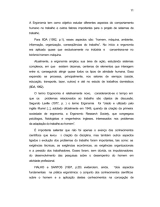 11
A Ergonomia tem como objetivo estudar diferentes aspectos do comportamento
humano no trabalho e outros fatores importantes para o projeto de sistemas de
trabalho.
Para IIDA (1992, p.1), esses aspectos são: “homem, máquina, ambiente,
informação, organização, conseqüências do trabalho”. No início a ergonomia
era aplicada quase que exclusivamente na indústria e concentrava-se no
binômio homem-máquina.
Atualmente, a ergonomia ampliou sua área de ação, estudando sistemas
complexos, em que existem dezenas, centenas de elementos que interagem
entre si, conseguindo atingir quase todos os tipos de atividade humana. Essa
expansão se processa, principalmente, nos setores de serviços (saúde,
educação, transporte, lazer, outros) e até no estudo de trabalhos domésticos
(IIDA, 1992).
O termo Ergonomia é relativamente novo, considerando-se o tempo em
que os problemas relacionados ao trabalho são objetos de discussão.
Segundo Laville (1977, p. ) o termo Ergonomia foi “criado e utilizado pelo
inglês Murrel [...], adotado oficialmente em 1949, quando da criação da primeira
sociedade de ergonomia, a Ergonomic Research Society, que congregava
psicólogos, fisiologistas e engenheiros ingleses, interessados nos problemas
da adaptação do trabalho ao homem”.
É importante salientar que não foi apenas o avanço dos conhecimentos
científicos que levou à criação da disciplina, mas também outros aspectos
ligados à evolução dos problemas do trabalho foram importantes, tais como: as
exigências técnicas, as exigências econômicas, as exigências organizacionais
e a pressão dos trabalhadores. Esses foram, sem dúvida, os impulsionadores
do desenvolvimento das pesquisas sobre o desempenho do homem em
atividade profissional.
FIALHO e SANTOS (1997, p.20) evidenciam, ainda, “dois aspectos
fundamentais na prática ergonômica: o conjunto dos conhecimentos científicos
sobre o homem e a aplicação destes conhecimentos na concepção de
 