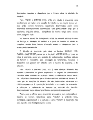 12
ferramentas, máquinas e dispositivos que o homem utiliza na atividade de
trabalho”.
Para FIALHO e SANTOS (1977, p.49), em relação à ergonomia, uma
condicionante se impõe: uma situação de trabalho é, ao mesmo tempo, um
local onde ocorrem fenômenos socialmente determinados assim como
fenômenos tecnologicamente determinados. Esta particularidade exige que a
ergonomia, enquanto ciência, comporte-se ao mesmo tempo como ciência
social, biológica e exata.
No início do século XX, começaram a surgir os primeiros estudos na área
da fisiologia e psicologia do trabalho e a partir da metade do século as
pesquisas nessas áreas tiveram acentuado avanço e colaboraram para o
aparecimento da ergonomia.
A definição de ergonomia mais citada na literatura (LAVILLE, 1977;
FIALHO e SANTOS,1997), parece ser a de ALAIN WISNER (1972, p. ), que se
refere à ergonomia como “um conjunto de conhecimentos científicos relativos
ao homem e necessários para concepção de ferramentas, máquinas e
dispositivos que possam ser utilizados com o máximo de segurança e de
eficácia”.
Para FIALHO e SANTOS (1997, p.20 ), essa definição evidencia dois
aspectos fundamentais na prática ergonômica: “o conjunto de conhecimentos
científicos sobre o homem e a aplicação destes conhecimentos na concepção
de máquinas e ferramentas que o homem utiliza na atividade de trabalho. É
certo que as situações de trabalho não são determinadas unicamente por
critérios ergonômicos. A organização do trabalho, a concepção de ferramentas
e máquinas, a implantação de sistemas de produção são, também,
determinados por outros fatores, tanto técnicos como econômicose sociais”.
Assim, pode-se afirmar que a ergonomia preocupa-se com a adaptação do
trabalho ao homem. Entendendo como “trabalho” o ambiente físico,
tecnológico, organizacional e o ecológico e como “homem” o trabalhador nos
seus aspectos psico-fisiológicos e psico-sociais.
 