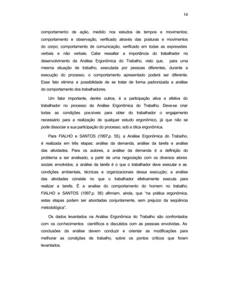 14
comportamento de ação, medido nos estudos de tempos e movimentos;
comportamento e observação, verificado através das posturas e movimentos
do corpo; comportamento de comunicação, verificado em todas as expressões
verbais e não verbais. Cabe ressaltar a importância do trabalhador no
desenvolvimento da Análise Ergonômica do Trabalho, visto que, para uma
mesma situação de trabalho, executada por pessoas diferentes, durante a
execução do processo, o comportamento apresentado poderá ser diferente.
Esse fato elimina a possibilidade de se tratar de forma padronizada a análise
do comportamento dos trabalhadores.
Um fator importante, dentre outros, é a participação ativa e efetiva do
trabalhador no processo da Análise Ergonômica do Trabalho. Deve-se criar
todas as condições possíveis para obter do trabalhador o engajamento
necessário para a realização de qualquer estudo ergonômico, já que não se
pode dissociar a sua participação do processo, sob a ótica ergonômica.
Para FIALHO e SANTOS (1997,p. 55), a Análise Ergonômica do Trabalho,
é realizada em três etapas: análise da demanda, análise da tarefa e análise
das atividades. Para os autores, a análise da demanda é a definição do
problema a ser analisado, a partir de uma negociação com os diversos atores
sociais envolvidos; a análise da tarefa é o que o trabalhador deve executar e as
condições ambientais, técnicas e organizacionais dessa execução; a análise
das atividades consiste no que o trabalhador efetivamente executa para
realizar a tarefa. É a analise do comportamento do homem no trabalho.
FIALHO e SANTOS (1997,p. 56) afirmam, ainda, que “na prática ergonômica,
estas etapas podem ser abordadas conjuntamente, sem prejuízo da seqüência
metodológica”.
Os dados levantados na Análise Ergonômica do Trabalho são confrontados
com os conhecimentos científicos e discutidos com as pessoas envolvidas. As
conclusões da análise devem conduzir e orientar as modificações para
melhorar as condições de trabalho, sobre os pontos críticos que foram
levantados.
 