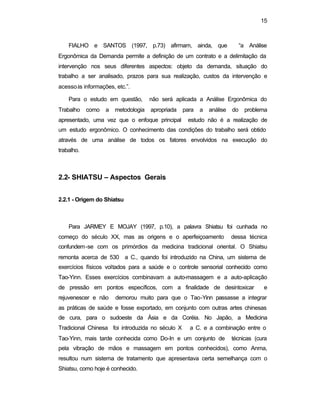 15
FIALHO e SANTOS (1997, p.73) afirmam, ainda, que “a Análise
Ergonômica da Demanda permite a definição de um contrato e a delimitação da
intervenção nos seus diferentes aspectos: objeto da demanda, situação do
trabalho a ser analisado, prazos para sua realização, custos da intervenção e
acessoàs informações, etc.”.
Para o estudo em questão, não será aplicada a Análise Ergonômica do
Trabalho como a metodologia apropriada para a análise do problema
apresentado, uma vez que o enfoque principal estudo não é a realização de
um estudo ergonômico. O conhecimento das condições do trabalho será obtido
através de uma análise de todos os fatores envolvidos na execução do
trabalho.
2.2- SHIATSU – Aspectos Gerais
2.2.1 - Origem do Shiatsu
Para JARMEY E MOJAY (1997, p.10), a palavra Shiatsu foi cunhada no
começo do século XX, mas as origens e o aperfeiçoamento dessa técnica
confundem-se com os primórdios da medicina tradicional oriental. O Shiatsu
remonta acerca de 530 a C., quando foi introduzido na China, um sistema de
exercícios físicos voltados para a saúde e o controle sensorial conhecido como
Tao-Yinn. Esses exercícios combinavam a auto-massagem e a auto-aplicação
de pressão em pontos específicos, com a finalidade de desintoxicar e
rejuvenescer e não demorou muito para que o Tao-Yinn passasse a integrar
as práticas de saúde e fosse exportado, em conjunto com outras artes chinesas
de cura, para o sudoeste da Ásia e da Coréia. No Japão, a Medicina
Tradicional Chinesa foi introduzida no século X a C. e a combinação entre o
Tao-Yinn, mais tarde conhecida como Do-In e um conjunto de técnicas (cura
pela vibração de mãos e massagem em pontos conhecidos), como Anma,
resultou num sistema de tratamento que apresentava certa semelhança com o
Shiatsu, como hoje é conhecido.
 