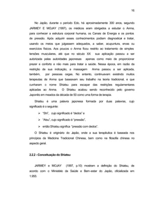 16
No Japão, durante o período Edo, há aproximadamente 300 anos, segundo
JARMEY E MOJAY (1997), os médicos eram obrigados a estudar o Anma,
para conhecer a estrutura corporal humana, os Canais de Energia e os pontos
de pressão. Após adquirir esses conhecimentos podiam diagnosticar e tratar,
usando os meios que julgassem adequados, a saber, acupuntura, ervas ou
exercícios físicos. Aos poucos o Anma ficou restrito ao tratamento de simples
tensões musculares, até que no século XX sua aplicação passou a ser
autorizada pelas autoridades japonesas apenas como meio de proporcionar
prazer e conforto e não mais para tratar a saúde. Nessa época, em razão da
restrição de sua indicação, a massagem Anma passou a ser aplicada,
também, por pessoas cegas. No entanto, continuavam existindo muitos
terapeutas de Anma que baseavam seu trabalho na teoria tradicional, e que
cunharam o nome Shiatsu para escapar das restrições regulamentares
aplicadas ao Anma. O Shiatsu acabou sendo reconhecido pelo governo
Japonês em meados da década de 50 como uma forma de terapia.
Shiatsu é uma palavra japonesa formada por duas palavras, cujo
significado é o seguinte:
Ø “Shi”, cujo significado é “dedos” e
Ø “Atsu”, cujo significado é “pressão”,
Ø então Shiatsu significa “pressão com dedos”.
O Shiatsu é originário do Japão, onde a sua terapêutica é baseada nos
princípios da Medicina Tradicional Chinesa, bem como na filosofia chinesa no
aspecto geral.
2.2.2 - Conceituação do Shiatsu
JARMEY e MOJAY (1997, p.10) mostram a definição do Shiatsu, de
acordo com o Ministério da Saúde e Bem-estar do Japão, oficializada em
1.955:
 