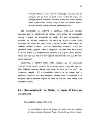 17
A terapia Shiatsu é uma forma de manipulação executada com os
polegares, com os dedos em geral e com a palma das mãos, sem
empregar nenhum instrumento, mecânico ou não, para exercer pressão
sobre a pele humana, visando corrigir o mau funcionamento interno,
promover e manter a saúde e tratar de doenças específicas.”
São considerados por MARTINS e LEONELLI (1998, p.2) aspectos
essenciais para o entendimento do Shiatsu como técnica de manipulação
corporal e terapia de recuperação da saúde: “[...] para compreender e
aproveitar tais técnicas, precisamos nos despir de alguns conceitos muito
enraizados em nosso ser, pois, como ocidentais, somos condicionados ao
raciocínio analítico e redutivo, típico do pensamento cartesiano, viciado em
discriminar, dividir, comparar, medir e categorizar”. Por outro lado, MASUNAGA
e OHASHI (1995, p.7), complementam afirmando que “[...] no Shiatsu estamos
lidando com algo que não pode ser explicado racionalmente, mas que deve ser
sentido pelo corpo”.
MASUNAGA e OHASHI (1995, p.11), enfatizam que no pensamento
ocidental, “o ser humano começou de um ponto escuro e progrediu para um
futuro brilhante; podemos chamar essa teoria de teoria da linha reta”. No
pensamento oriental “[...] a humanidade começou de um mundo ideal e
santificado, caminhou para uma existência corrupta, infeliz e desastrosa e aí
recuperou algo da felicidade original, no intuito de criar um futuro melhor. Esta
é uma teoria cíclica”.
2.3 - Desenvolvimento do Shiatsu no Japão: O Início do
Crescimento
Para JARMEY e MOJAY (1997, p.10):
O reconhecimento oficial do Shiatsu no Japão pode ser atribuído
principalmente aos esforços de Tokujiro Namikoshi, que criou o Instituto
 