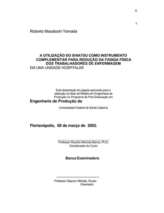 iii
ii
Roberto Masatoshi Yamada
A UTILIZAÇÃO DO SHIATSU COMO INSTRUMENTO
COMPLEMENTAR PARA REDUÇÃO DA FADIGA FÍSICA
DOS TRABALHADORES DE ENFERMAGEM
EM UMA UNIDADE HOSPITALAR
Esta dissertação foi julgada aprovada para a
obtenção do título de Mestre em Engenharia de
Produção no Programa de Pós-Graduação em
Engenharia de Produção da
Universidade Federal de Santa Catarina
Florianópolis, 08 de março de 2002.
__________________________________
Professor Ricardo Miranda Bárcia, Ph.D.
Coordenador do Curso
Banca Examinadora
____________________________
Professor Glaycon Michels, Doutor
Orientador
 