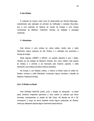 22
E -Zen Shiatsu
É praticado do mesmo modo como foi desenvolvido por Shizuto Masunaga,
caracterizado pela aplicação do princípio da tonificação e sedação (Kyo-Jitsu),
que é uma extensão do Sistema de Canais de Energia e uma síntese
condensada da Medicina Tradicional Chinesa, da fisiologia e psicologia
ocidentais.
F –Ohashiatsu
Esta técnica é uma síntese de vários estilos, dentre eles o estilo
Namikoshi, alguns aspectos do Zen Shiatsu e a utilização dos acupontos e
Canais de energia.
Ainda segundo JARMEY e MOJAY, um aspecto relevante é que o Japão,
herdeiro da rica tradição da Medicina Chinesa, tem como método mais popular
de Shiatsu e o primeiro a ser licenciado pelo Governo Japonês, o estilo
Namikoshi, que enfatiza conceitos médicos ocidentais.
Na Europa e nos Estados Unidos, e mesmo no Brasil, todos os estilos de
Shiatsu, inclusive o estilo Namikoshi, incorporam alguns conceitos e filosofia da
Medicina Tradicional Chinesa.
2.6.4 - O Shiatsu no Brasil
Para SOHAKU BASTOS (2.000, p.53), o Shiatsu foi introduzido no Brasil
pelos primeiros imigrantes japoneses e ficou restrito às colônias que foram
formadas, principalmente no estado de São Paulo. Na década de 40 e 50,
começaram a surgir de forma bastante tímida alguns praticantes de Shiatsu,
ainda que utilizassem apenas alguns rudimentos dessa técnica.
 