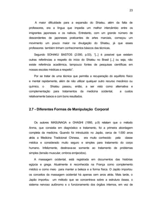 23
A maior dificuldade para a expansão do Shiatsu, além da falta de
professores, era a língua que impedia um melhor intercâmbio entre os
imigrantes japoneses e os nativos. Entretanto, com um grande número de
descendentes de japoneses praticantes de artes marciais, começou um
movimento um pouco maior na divulgação do Shiatsu, já que esses
professores também tinham conhecimentos básicos das técnicas.
Segundo SOHAKU BASTOS (2.000, p.53), “[...] é possível que existam
outras referências a respeito do início do Shiatsu no Brasil [...] ou seja, não
existe referência acadêmica, tampouco fontes de pesquisas científicas em
nossas escolas médicas a respeito”.
Por se tratar de uma técnica que permitia a recuperação do equilíbrio físico
e mental rapidamente, além de não utilizar qualquer outro recurso mecânico ou
químico, o Shiatsu passou, então, a ser visto como alternativa e
complementação para tratamentos da medicina ocidental, a custos
relativamente baixos e com bons resultados.
2.7 - Diferentes Formas de Manipulação Corporal
Os autores MASUNAGA e OHASHI (1995, p.9) relatam que o método
Anma, que consistia em diagnóstico e tratamento, foi a primeira abordagem
completa da medicina. Quando foi introduzido no Japão, cerca de 1.000 anos
atrás a Medicina Tradicional Chinesa, era muito conhecido pela classe
médica e considerado muito seguro e simples para tratamento do corpo
humano. Infelizmente, destinava-se somente ao tratamento de problemas
simples (tensão muscular, ombros enrijecidos).
A massagem ocidental, está registrada em documentos das histórias
egípcia e grega. Atualmente é reconhecida na França como complemento
médico e como meio para manter a beleza e a forma física. O Japão importou
os conceitos da massagem ocidental há apenas cem anos atrás. Mais tarde, o
Japão importou um método que se concentrava sobre a estrutura óssea, o
sistema nervoso autônomo e o funcionamento dos órgãos internos, em vez de
 