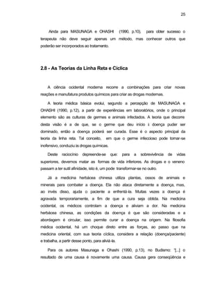 25
Ainda para MASUNAGA e OHASHI (1990, p.10), para obter sucesso o
terapeuta não deve seguir apenas um método, mas conhecer outros que
poderão ser incorporados ao tratamento.
2.8 - As Teorias da Linha Reta e Cíclica
A ciência ocidental moderna recorre a combinações para criar novas
reações e manufatura produtos químicos para criar as drogas modernas.
A teoria médica básica evolui, segundo a percepção de MASUNAGA e
OHASHI (1990, p.12), a partir de experiências em laboratórios, onde o principal
elemento são as culturas de germes e animais infectados. A teoria que decorre
desta visão é a de que, se o germe que deu início à doença puder ser
dominado, então a doença poderá ser curada. Esse é o aspecto principal da
teoria da linha reta. Tal conceito, em que o germe infeccioso pode tornar-se
inofensivo, conduziu às drogas químicas.
Deste raciocínio depreende-se que: para a sobrevivência de vidas
superiores, devemos matar as formas de vida inferiores. As drogas e o veneno
passam a ter sutil afinidade, isto é, um pode transformar-se no outro.
Já a medicina herbácea chinesa utiliza plantas, ossos de animais e
minerais para combater a doença. Ela não ataca diretamente a doença, mas,
ao invés disso, ajuda o paciente a enfrentá-la. Muitas vezes a doença é
agravada temporariamente, a fim de que a cura seja obtida. Na medicina
ocidental, os médicos controlam a doença e aliviam a dor. Na medicina
herbácea chinesa, as condições da doença é que são consideradas e a
abordagem é circular, isso permite curar a doença na origem. Na filosofia
médica ocidental, há um choque direto entre as forças, ao passo que na
medicina oriental, com sua teoria cíclica, considera a relação (doença/paciente)
e trabalha, a partir desse ponto, para aliviá-la.
Para os autores Masunaga e Ohashi (1990, p.13), no Budismo: “[...] o
resultado de uma causa é novamente uma causa. Causa gera conseqüência e
 