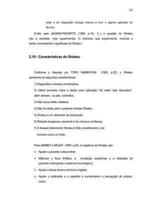 27
estar e de integração consigo mesmo e com o agente aplicador da
técnica.
Então para JAHARA-PRADIPTO (1986, p.16), “[...] a questão do Shiatsu
não é acreditar, mas experimentar. O indivíduo que experimenta, vivencia e
sente, compreende o significado do Shiatsu”.
2.10 - Características do Shiatsu
Conforme o disposto por TORU NAMIKOSHI (1992, p.22), o Shiatsu
apresenta as seguintes características:
1) Diagnóstico e terapia combinados;
2) Utiliza somente mãos e dedos para aplicação. No estilo “pés descalços”,
além desses, os pés, cotovelos;
3) Não causa efeito colateral;
4) Não há idade para o paciente receber Shiatsu;
5) Shiatsu é um elemento de prevenção;
6) Relação terapeuta x paciente é de crença e confiança;
7) A terapia (tratamento) Shiatsu é feito considerando o ser
humano como um todo.
Para JARMEY e MOJAY (1997, p.23), os objetivos do Shiatsu são:
Ø Ajudar o paciente a descontrair;
Ø Melhorar o fluxo linfático, a circulação sangüínea e a vitalidade do
paciente (reforçando o sistema imunológico);
Ø Ajudar a aliviar dores e diminuir a rigidez;
Ø Ajudar o praticante e o paciente a aumentarem a percepção do próprio
corpo;
 