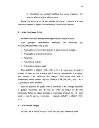 29
2 ) Constituído pela atividade fisiológica dos tecidos orgânicos, por
exemplo o Qi dos órgãos, o Qi dos vasos.
Esses dois aspectos do Qi têm relações recíprocas; o primeiro é a base
material do segundo, o segundo é a manifestação da atividade do primeiro.
2.11.2 - As Funções do Qi (Ki)
O Qi tem uma função extremamente importante para o corpo humano.
Suas principais características funcionais são delimitadas por
AUTEROCHE e NAVAILH (1992, p. 38):
Ø A colocação em movimento (impulsão) de todas atividades do corpo;
Ø A regulação da temperatura do corpo;
Ø A proteção;
Ø A atividade de controle;
Ø A atividade de transformação.
Para JARMEY e MOJAY (1997, p.15), o Ki é “[...] uma força de união e
coesão, no ponto em que a energia está à beira da materialização e a matéria
está prestes a se transformar em energia”. Para tornar mais fácil o
entendimento desse conceito, segundo JARMEY E MOJAY (1997, p.15), Ki é
“[...] aquilo que anima a matéria”.
Além da qualidade de ligação entre os elementos, o Ki é energia associada
a qualquer movimento, seja do mar, do vento, do sangue ou de uma
caminhada. Todas as coisas animadas e inanimadas precisam ter Ki para
existir e mais Ki para se movimentar, segundo JARMEY e MOJAY (1977,
p.15).
2.11.3 - Canais de Energia
AUTEROCHE e NAVAILH (1992) e WEN SINTAN (1993) definem os canais
 