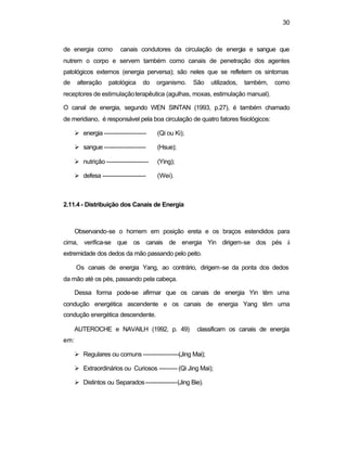 30
de energia como canais condutores da circulação de energia e sangue que
nutrem o corpo e servem também como canais de penetração dos agentes
patológicos externos (energia perversa); são neles que se refletem os sintomas
de alteração patológica do organismo. São utilizados, também, como
receptores de estimulaçãoterapêutica (agulhas, moxas, estimulação manual).
O canal de energia, segundo WEN SINTAN (1993, p.27), é também chamado
de meridiano, é responsável pela boa circulação de quatro fatores fisiológicos:
Ø energia --------------------- (Qi ou Ki);
Ø sangue --------------------- (Hsue);
Ø nutrição --------------------- (Ying);
Ø defesa ---------------------- (Wei).
2.11.4 - Distribuição dos Canais de Energia
Observando-se o homem em posição ereta e os braços estendidos para
cima, verifica-se que os canais de energia Yin dirigem-se dos pés à
extremidade dos dedos da mão passando pelo peito.
Os canais de energia Yang, ao contrário, dirigem-se da ponta dos dedos
da mão até os pés, passando pela cabeça.
Dessa forma pode-se afirmar que os canais de energia Yin têm uma
condução energética ascendente e os canais de energia Yang têm uma
condução energética descendente.
AUTEROCHE e NAVAILH (1992, p. 49) classificam os canais de energia
em:
Ø Regulares ou comuns ------------------(Jing Mai);
Ø Extraordinários ou Curiosos --------- (Qi Jing Mai);
Ø Distintos ou Separados----------------(Jing Bie).
 