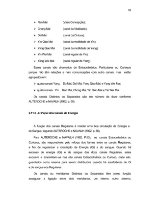 32
Ø Ren Mai (Vaso Concepção);
Ø Chong Mai (canal da Vitalidade);
Ø DaíMai (canal da Cintura);
Ø Yin Qiao Mai (canal da motilidade de Yin);
Ø Yang Qiao Mai (canal da motilidade de Yang);
Ø Yin Wei Mai (canal regular de Yin);
Ø Yang Wei Mai (canal regular de Yang).
Esses canais são chamados de Extraordinários, Particulares ou Curiosos
porque não têm relações e nem comunicações com outro canais, mas estão
agrupados em:
Ø quatro canais Yang: Du Mai, Daí Mai, Yang Qiao Mai, e Yang Wei Mai;
Ø quatro canais Yin: Ren Mai, Chong Mai, Yin Qiao Mai e Yin Wei Mai.
Os canais Distintos ou Separados são em número de doze conforme
AUTEROCHE e NAVAILH (1992, p. 50).
2.11.5 - O Papel dos Canais de Energia
A função dos canais Regulares é manter uma boa circulação da Energia e
do Sangue, segundo AUTEROCHE e NAVAILH (1992, p. 56).
Para AUTEROCHE e NAVAILH (1992, P.50), os canais Extraordinários ou
Curiosos, são responsáveis pelo reforço dos liames entre os canais Regulares,
a fim de regularizar a circulação da Energia (Qi) e do sangue. Quando há
excesso de energia (Qi) e de sangue dos doze canais Regulares, estes
escoam e concentram-se nos oito canais Extraordinários ou Curioso, onde são
guardados como reserva para serem distribuídos quando há insuficiência de Qi
e de sangue nos Regulares.
Os canais ou meridianos Distintos ou Separados têm como função
assegurar a ligação entre dois meridianos, um interno, outro externo,
 