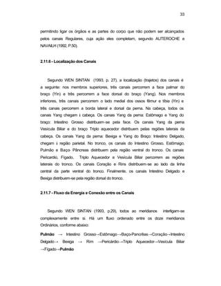 33
permitindo ligar os órgãos e as partes do corpo que não podem ser alcançados
pelos canais Regulares, cuja ação eles completam, segundo AUTEROCHE e
NAVAILH (1992, P.50).
2.11.6 - Localização dos Canais
Segundo WEN SINTAN (1993, p. 27), a localização (trajetos) dos canais é
a seguinte: nos membros superiores, três canais percorrem a face palmar do
braço (Yin) e três percorrem a face dorsal do braço (Yang). Nos membros
inferiores, três canais percorrem o lado medial dos ossos fêmur e tíbia (Yin) e
três canais percorrem a borda lateral e dorsal da perna. Na cabeça, todos os
canais Yang chegam à cabeça. Os canais Yang da perna: Estômago e Yang do
braço: Intestino Grosso distribuem-se pela face. Os canais Yang da perna
Vesícula Biliar e do braço Triplo aquecedor distribuem pelas regiões laterais da
cabeça. Os canais Yang da perna: Bexiga e Yang do Braço: Intestino Delgado,
chegam à região parietal. No tronco, os canais do Intestino Grosso, Estômago,
Pulmão e Baço- Pâncreas distribuem pela região ventral do tronco. Os canais
Pericardio, Fígado, Triplo Aquecedor e Vesícula Biliar percorrem as regiões
laterais do tronco. Os canais Coração e Rins distribuem-se ao lado da linha
central da parte ventral do tronco. Finalmente, os canais Intestino Delgado e
Bexiga distribuem-se pela região dorsal do tronco.
2.11.7 - Fluxo da Energia e Conexão entre os Canais
Segundo WEN SINTAN (1993, p.29), todos ao meridianos interligam-se
complexamente entre si. Há um fluxo ordenado entre os doze meridianos
Ordinários, conforme abaixo:
Pulmão → Intestino Grosso→Estômago→Baço-Pancrêas→Coração→Intestino
Delgado→ Bexiga → Rim →Pericárdio→Triplo Aquecedor→Vesícula Biliar
→Fígado→Pulmão
 