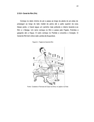 41
2.12.8 - Canal do Rim (Yin)
Começa no dedo mínimo do pé e passa ao longo da planta do pé antes de
prosseguir ao longo do lado medial da perna até a parte superior da coxa.
Desse ponto, o Canal segue um caminho mais profundo e interno levando-o ao
Rim e à Bexiga. Um ramo começa no Rim e passa pelo Fígado, Pulmões e
garganta até a língua. O outro começa no Pulmão e encontra o Coração. O
Canal do Rim tem vinte e sete pontos de Acupuntura.
Figura 8 – Trajeto do Canal do Rim
Fonte: Cuidados e Técnicas do Corpo na China, no Japão e na Índia
 