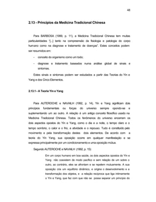 48
2.13 - Princípios da Medicina Tradicional Chinesa
Para BARBOSA (1999, p. 11), a Medicina Tradicional Chinesa tem muitas
particularidades “[...] tanto na compreensão da fisiologia e patologia do corpo
humano como na diagnose e tratamento de doenças”. Estes conceitos podem
ser resumidos em:
- conceito do organismo como um todo;
- diagnose e tratamento baseados numa análise global de sinais e
sintomas.
Estes sinais e sintomas podem ser estudados a partir das Teorias do Yin e
Yang e dos Cinco Elementos.
2.13.1 - A Teoria Yin e Yang
Para AUTEROCHE e NAVAILH (1992, p. 14), Yin e Yang significam dois
princípios fundamentais ou forças do universo sempre opondo-se e
suplementando um ao outro. A relação é um antigo conceito filosófico usado na
Medicina Tradicional Chinesa. Todos os fenômenos do universo encerram os
dois aspectos opostos do Yin e Yang, como o dia e a noite, o tempo claro e o
tempo sombrio, o calor e o frio, a atividade e o repouso. Tudo é constituído pelo
movimento e pela transformação destes dois elementos. De acordo com a
teoria do Yin Yang, sua oposição ocorre em qualquer manifestação e se
expressa principalmente por um condicionamento e uma oposição mútua.
Segundo AUTEROCHE e NAVAILH (1992, p. 15):
Em um corpo humano em boa saúde, os dois aspectos opostos do Yin e
Yang não coexistem de modo pacífico e sem relação de um sobre o
outro, ao contrário, eles se afrontam e se repelem mutuamente. A sua
oposição cria um equilíbrio dinâmico, e origina o desenvolvimento e a
transformação dos objetos, e a relação recíproca que liga intimamente
o Yin e Yang, que faz com que não se possa separar um princípio do
 