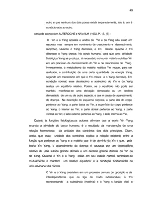 49
outro e que nenhum dos dois possa existir separadamente, isto é, um é
condicionado ao outro.
Ainda de acordo com AUTEROCHE e NAVAILH (1992, P. 15, 17) :
O Yin e o Yang opostos e unidos do Yin e do Yang não estão em
repouso, mas sempre em movimento de crescimento e decrescimento
recíproco. Quando o Yang decresce, o Yin cresce, quando o Yin
decresce o Yang cresce. No corpo humano, para que uma atividade
fisiológica Yang se produza, é necessário consumir matéria nutritiva Yin
em um processo de decrescimento do Yin e de crescimento do Yang.
Inversamente, o metabolismo da matéria nutritiva Yin requer, para ser
realizado, a contribuição de uma certa quantidade de energia Yang,
segundo um mecanismo em que o Yin cresce e o Yang decresce. Em
condição normal, esse decréscimo e acréscimo do Yin e do Yang
realiza um equilíbrio relativo. Porém, se o equilíbrio não pode ser
mantido, manifesta-se uma elevação demasiada ou um declínio
demasiado de um ou de outro aspecto, o que é causa de aparecimento
de doença. Na descrição do esquema corporal, a parte alta do corpo
pertence ao Yang, a parte baixa ao Yin, a superfície do corpo pertence
ao Yang, o interior ao Yin; a parte dorsal pertence ao Yang, a parte
ventral ao Yin; o lado externo pertence ao Yang, o lado interno ao Yin.
Quanto às funções fisiológicas,os autores afirmam que a teoria Yin Yang
enuncia a atividade do corpo humano, é o resultado da manutenção de uma
relação harmoniosa da unidade dos contrários dos dois princípios. Citam,
ainda, que essa unidade dos contrários explica a relação existente entre a
função que pertence ao Yang e a matéria que é de domínio do Yin e que, pela
teoria Yin Yang, o aparecimento da doença é causada por um desequilíbrio
relativo de uma subida grande demais e um declínio grande demais do Yin ou
do Yang. Quando o Yin e o Yang estão em seu estado normal, controlam-se
mutuamente e mantêm um relativo equilíbrio: é a condição fundamental de
uma atividade vital correta.
O Yin e o Yang coexistem em um processo comum de oposição e de
interdependência que os liga de modo indissociável, o Yin
representando a substância (matéria) e o Yang s função vital, o
 