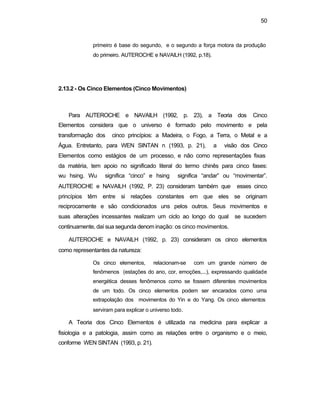 50
primeiro é base do segundo, e o segundo a força motora da produção
do primeiro. AUTEROCHE e NAVAILH (1992, p.18).
2.13.2 - Os Cinco Elementos (Cinco Movimentos)
Para AUTEROCHE e NAVAILH (1992, p. 23), a Teoria dos Cinco
Elementos considera que o universo é formado pelo movimento e pela
transformação dos cinco princípios: a Madeira, o Fogo, a Terra, o Metal e a
Água. Entretanto, para WEN SINTAN n (1993, p. 21), a visão dos Cinco
Elementos como estágios de um processo, e não como representações fixas
da matéria, tem apoio no significado literal do termo chinês para cinco fases:
wu hsing. Wu significa “cinco” e hsing significa “andar” ou “movimentar”.
AUTEROCHE e NAVAILH (1992, P. 23) consideram também que esses cinco
princípios têm entre si relações constantes em que eles se originam
reciprocamente e são condicionados uns pelos outros. Seus movimentos e
suas alterações incessantes realizam um ciclo ao longo do qual se sucedem
continuamente, daí sua segunda denom inação: os cinco movimentos.
AUTEROCHE e NAVAILH (1992, p. 23) consideram os cinco elementos
como representantes da natureza:
Os cinco elementos, relacionam-se com um grande número de
fenômenos (estações do ano, cor, emoções,...), expressando qualidade
energética desses fenômenos como se fossem diferentes movimentos
de um todo. Os cinco elementos podem ser encarados como uma
extrapolação dos movimentos do Yin e do Yang. Os cinco elementos
serviram para explicar o universo todo.
A Teoria dos Cinco Elementos é utilizada na medicina para explicar a
fisiologia e a patologia, assim como as relações entre o organismo e o meio,
conforme WEN SINTAN (1993, p. 21).
 