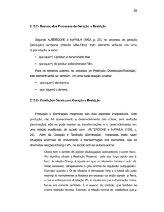 55
2.13.7 - Resumo dos Processos de Geração e Restrição
Segundo AUTEROCHE e NAVAILH (1992, p. 25), no processo de geração
(produção) recíproca (relação Mãe-Filho), todo elemento acha-se em uma
dupla relação, a saber:
• que (quem) o produz, é denominado Mãe
• que (quem) ele produz, é denominado Filho.
Para os mesmos autores, no processo de Restrição (Dominação/Restrição)
todo elemento acha-se, também, em uma dupla relação, a saber:
• que (quem) ele domina
• que (quem) o domina.
2.13.8 - Condições Gerais para Geração e Restrição
Produção e Dominação recíprocas são dois aspectos inseparáveis. Sem
produção, não há aparecimento e desenvolvimento das coisas, sem restrição
(dominação), não se pode manter as transformações e o desenvolvimento em
uma relação equilibrada, de acordo com AUTEROCHE e NAVAILH (1992, p.
26). Além da Geração e Restrição (Dominação) recíprocas, pode haver
situações anormais de crescimento e transformação dos elementos, são as
chamadas relações Cheng e Wu, de acordo com os autores acima:
Cheng tem o sentido de agredir (Subjugação) aproveitando o ponto fraco.
Wu significa ultrajar ( Restrição Reversa) pela sua força aquilo que é
fraco. A relação Cheng é aquela em que um elemento domina o outro de
modo excessivo, ultrapassando o grau normal de regulação (subjugação):
Exemplo: quando o Qi da Madeira é demasiado forte e o Metal não pode
restringi-lo normalmente, a Madeira em excesso vai então agredir a Terra,
o que a enfraquecerá. A relação Wu é aquela em que a dominação mútua
faz-se em corrente contrária. É o reverso do controle, que também se
chama restrição reversa. Exemplo: a relação normal de estabelece que o
 