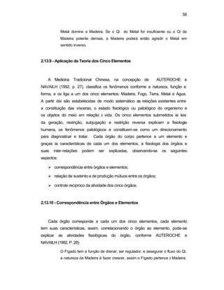 56
Metal domine a Madeira. Se o Qi do Metal for insuficiente ou o Qi da
Madeira potente demais, a Madeira poderá então agredir o Metal em
sentido inverso.
2.13.9 - Aplicação da Teoria dos Cinco Elementos
A Medicina Tradicional Chinesa, na concepção de AUTEROCHE e
NAVAILH (1992, p. 27), classifica os fenômenos conforme a natureza, função e
forma, e os liga a um dos cinco elementos: Madeira, Fogo, Terra, Metal e Água.
A partir daí são estabelecidas de modo sistemático as relações existentes entre
a constituição das vísceras, o estado fisiológico ou patológico do organismo e
os objetos do meio em relação à vida. Os cinco elementos submetidos às leis
da geração, restrição, subjugação e restrição reversa explicam a fisiologia
humana, os fenômenos patológicos e constituem-se como um direcionamento
para diagnosticar e tratar. Cada órgão do corpo pertence a um elemento e
graças às características de cada um dos elementos, a fisiologia dos órgãos e
suas inter-relações podem ser explicadas, observando-se os seguintes
aspectos:
Ø correspondência entre órgãos e elementos;
Ø relação de sustento e de produção mútuos entre os órgãos;
Ø controle recíproco da atividade dos cinco órgãos.
2.13.10 - Correspondência entre Órgãos e Elementos
Cada órgão corresponde a cada um dos cinco elementos, cada elemento
tem suas características, assim, correlacionando o órgão ao elemento, pode-se
explicar as atividades fisiológicas do órgão, conforme AUTEROCHE e
NAVAILH (1992, P. 28):
O Fígado tem a função de drenar, ser regulador, e assegurar o fluxo do Qi,
a natureza da Madeira é fazer crescer, assim o Fígado pertence à Madeira;
 