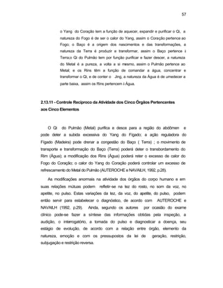 57
o Yang do Coração tem a função de aquecer, expandir e purificar o Qi, a
natureza do Fogo é de ser o calor do Yang, assim o Coração pertence ao
Fogo; o Baço é a origem dos nascimentos e das transformações, a
natureza da Terra é produzir e transformar, assim o Baço pertence à
Terra;o Qi do Pulmão tem por função purificar e fazer descer, a natureza
do Metal é a pureza, a volta a si mesmo, assim o Pulmão pertence ao
Metal; e os Rins têm a função de comandar a água, concentrar e
transformar o Qi, e de conter o Jing, a natureza da Água é de umedecer a
parte baixa, assim os Rins pertencem à Água.
2.13.11 - Controle Recíproco da Atividade dos Cinco Órgãos Pertencentes
aos Cinco Elementos
O Qi do Pulmão (Metal) purifica e desce para a região do abdômen e
pode deter a subida excessiva do Yang do Fígado; a ação reguladora do
Fígado (Madeira) pode drenar a congestão do Baço ( Terra) ; o movimento de
transporte e transformação do Baço (Terra) poderá deter o transbordamento do
Rim (Água); a modificação dos Rins (Água) poderá reter o excesso de calor do
Fogo do Coração; o calor do Yang do Coração poderá controlar um excesso de
refrescamento do Metal do Pulmão (AUTEROCHE e NAVAILH, 1992, p.28).
As modificações anormais na atividade dos órgãos do corpo humano e em
suas relações mútuas podem refletir-se na tez do rosto, no som da voz, no
apetite, no pulso. Estas variações da tez, da voz, do apetite, do pulso, podem
então servir para estabelecer o diagnóstico, de acordo com AUTEROCHE e
NAVAILH (1992, p.29). Ainda, segundo os autores por ocasião do exame
clínico pode-se fazer a síntese das informações obtidas pela inspeção, a
audição, o interrogatório, a tomada do pulso e diagnosticar a doença, seu
estágio de evolução, de acordo com a relação entre órgão, elemento da
natureza, emoção e com os pressupostos da lei de geração, restrição,
subjugação e restrição reversa.
 
