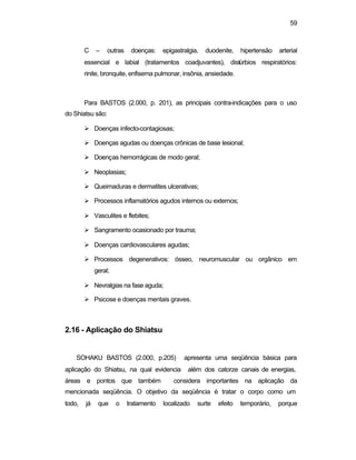 59
C – outras doenças: epigastralgia, duodenite, hipertensão arterial
essencial e labial (tratamentos coadjuvantes), distúrbios respiratórios:
rinite, bronquite, enfisema pulmonar, insônia, ansiedade.
Para BASTOS (2.000, p. 201), as principais contra-indicações para o uso
do Shiatsu são:
Ø Doenças infecto-contagiosas;
Ø Doenças agudas ou doenças crônicas de base lesional;
Ø Doenças hemorrágicas de modo geral;
Ø Neoplasias;
Ø Queimaduras e dermatites ulcerativas;
Ø Processos inflamatórios agudos internos ou externos;
Ø Vasculites e flebites;
Ø Sangramento ocasionado por trauma;
Ø Doenças cardiovasculares agudas;
Ø Processos degenerativos: ósseo, neuromuscular ou orgânico em
geral;
Ø Nevralgias na fase aguda;
Ø Psicose e doenças mentais graves.
2.16 - Aplicação do Shiatsu
SOHAKU BASTOS (2.000, p.205) apresenta uma seqüência básica para
aplicação do Shiatsu, na qual evidencia além dos catorze canais de energias,
áreas e pontos que também considera importantes na aplicação da
mencionada seqüência. O objetivo da seqüência é tratar o corpo como um
todo, já que o tratamento localizado surte efeito temporário, porque
 