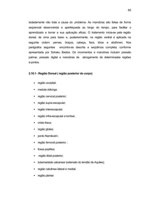60
isoladamente não trata a causa do problema. As manobras são feitas de forma
seqüencial desenvolvida e aperfeiçoada ao longo do tempo, para facilitar o
aprendizado e tornar a sua aplicação eficaz. O tratamento inicia-se pela região
dorsal, de cima para baixo e, posteriormente, na região ventral é aplicada na
seguinte ordem: pernas, braços, cabeça, face, tórax e abdômen. Nos
parágrafos seguintes encontra-se descrita a seqüência completa, conforme
apresentada por Sohaku Bastos. Os movimentos e manobras incluem pressão
palmar, pressão digital e manobras de alongamento de determinadas regiões
e pontos.
2.16.1 - Região Dorsal ( região posterior do corpo)
• região occipital;
• medula oblonga;
• região cervical posterior;
• região supra-escapular;
• região interescapular;
• região infra-escapular e lombar;
• crista ilíaca;
• região glútea;
• ponto Namikoshi ;
• região femoral posterior ;
• fossa poplítea;
• região tibial posterior;
• tuberosidade calcanear (extensão do tendão de Aquiles);
• região calcânea lateral e medial;
• região plantar.
 