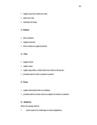 62
• região dorsal dos dedos da mão;
• palma da mão;
• extensão do braço.
3 - Cabeça
• linha mediana;
• região temporal;
• linha mediana e região temporal.
4 – Face
• região frontal;
• região nasal;
• região zigomática, orbital (redor dos olhos) e têmporas;
• pressão palmar sobre os globos oculares.
5 - Tórax
• região intercostal (entre as costelas);
• pressão palmar circular sobre as regiões do esterno e peitoral.
6 – Abdômen
Série de pressão palmar:
• parte superior do estômago ou fossa epigástrica;
 