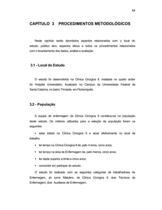 64
CAPÍTULO 3 PROCEDIMENTOS METODOLÓGICOS
Neste capítulo serão abordados aspectos relacionados com o local do
estudo, público alvo, aspectos éticos e todos os procedimentos relacionados
com o levantamento dos dados, análise e avaliação .
3.1 - Local do Estudo
O estudo foi desenvolvido na Clínica Cirúrgica II, instalada no quarto andar
do Hospital Universitário, localizado no Campus da Universidade Federal de
Santa Catarina, no bairro Trindade, em Florianópolis.
3.2 - População
A equipe de enfermagem da Clínica Cirúrgica II constituiu-se na população
deste estudo. Os critérios utilizados para a seleção da população foram os
seguintes:
• estar lotado na Clínica Cirúrgica II e atuar efetivamente no local de
trabalho;
• ter tempo na Clínica Cirúrgica II de, pelo menos, cinco anos;
• ter tempo na área de Enfermagem de, pelo menos, cinco anos;
• ter idade superior a trinta e cinco anos;
• concordar em participar do estudo.
O estudo foi realizado com as seguintes categorias de trabalhadores da
Enfermagem, do turno Matutino, da Clínica Cirúrgica II: dois Técnicos de
Enfermagem, dois Auxiliares de Enfermagem.
 