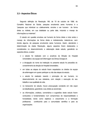 65
3.3 - Aspectos Éticos
Segundo definição da Resolução 196, de 10 de outubro de 1996, do
Conselho Nacional de Saúde, pesquisa envolvendo seres humanos é a
“pesquisa que individual ou coletivamente, envolva o ser humano de forma
direta ou indireta, em sua totalidade ou parte dele, incluindo o manejo de
informações ou materiais”.
O estudo em questão envolveu ser humano de forma direta e inclui ainda o
manejo de informações de forma direta e indiretamente, tratando-se, sem
dúvida alguma, de pesquisa envolvendo seres humanos. Assim, atendendo à
determinação da citada Resolução, alguns aspectos foram destacados e
considerados no desenvolvimento e elaboração deste estudo, garantindo os
aspectos éticos, a saber:
Ø o estudo foi realizado com a anuência da Direção do Hospital
Universitário e da equipe de Enfermagem da Clínica Cirúrgica II;
Ø a divulgação do nome da instituição no presente estudo foi precedida do
consentimento da direção do Hospital Universitário;
Ø em todas as etapas do estudo foram respeitados os direitos da equipe
de enfermagem em querer participar ou não das etapas do estudo;
Ø o estudo foi realizado visando à promoção do ser humano, no
desenvolvimento de sua cidadania, com relação à execução do seu
trabalho e sua qualidade de vida;
Ø no transcorrer do estudo, houve preocupação constante em não expor
os trabalhadores, garantindo o seu direito ao anonimato;
Ø as informações, análises, comentários e sugestões deste estudo foram
conduzidos e fundamentados num compromisso de responsabilidade e
honestidade, tendo como objetivos o crescimento e a formação
profissional, contribuindo para a comunidade científica e para as
organizações.
 