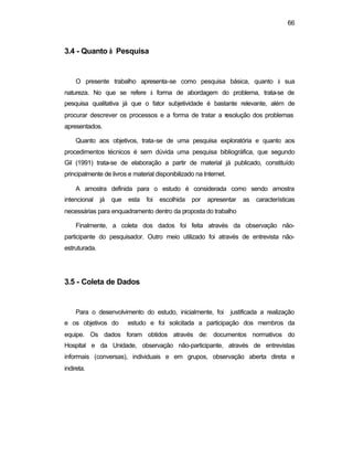 66
3.4 - Quanto à Pesquisa
O presente trabalho apresenta-se como pesquisa básica, quanto à sua
natureza. No que se refere à forma de abordagem do problema, trata-se de
pesquisa qualitativa já que o fator subjetividade é bastante relevante, além de
procurar descrever os processos e a forma de tratar a resolução dos problemas
apresentados.
Quanto aos objetivos, trata-se de uma pesquisa exploratória e quanto aos
procedimentos técnicos é sem dúvida uma pesquisa bibliográfica, que segundo
Gil (1991) trata-se de elaboração a partir de material já publicado, constituído
principalmente de livros e material disponibilizado na Internet.
A amostra definida para o estudo é considerada como sendo amostra
intencional já que esta foi escolhida por apresentar as características
necessárias para enquadramento dentro da proposta do trabalho
Finalmente, a coleta dos dados foi feita através da observação não-
participante do pesquisador. Outro meio utilizado foi através de entrevista não-
estruturada.
3.5 - Coleta de Dados
Para o desenvolvimento do estudo, inicialmente, foi justificada a realização
e os objetivos do estudo e foi solicitada a participação dos membros da
equipe. Os dados foram obtidos através de: documentos normativos do
Hospital e da Unidade, observação não-participante, através de entrevistas
informais (conversas), individuais e em grupos, observação aberta direta e
indireta.
 