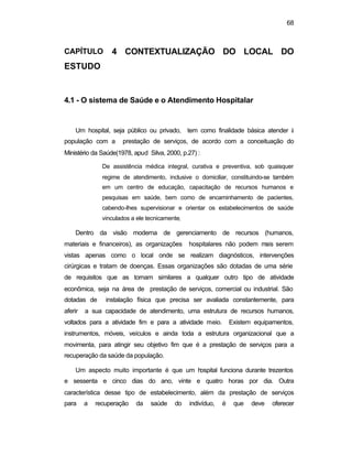 68
CAPÍTULO 4 CONTEXTUALIZAÇÃO DO LOCAL DO
ESTUDO
4.1 - O sistema de Saúde e o Atendimento Hospitalar
Um hospital, seja público ou privado, tem como finalidade básica atender à
população com a prestação de serviços, de acordo com a conceituação do
Ministério da Saúde(1978, apud Silva, 2000, p.27) :
De assistência médica integral, curativa e preventiva, sob quaisquer
regime de atendimento, inclusive o domiciliar, constituindo-se também
em um centro de educação, capacitação de recursos humanos e
pesquisas em saúde, bem como de encaminhamento de pacientes,
cabendo-lhes supervisionar e orientar os estabelecimentos de saúde
vinculados a ele tecnicamente.
Dentro da visão moderna de gerenciamento de recursos (humanos,
materiais e financeiros), as organizações hospitalares não podem mais serem
vistas apenas como o local onde se realizam diagnósticos, intervenções
cirúrgicas e tratam de doenças. Essas organizações são dotadas de uma série
de requisitos que as tornam similares a qualquer outro tipo de atividade
econômica, seja na área de prestação de serviços, comercial ou industrial. São
dotadas de instalação física que precisa ser avaliada constantemente, para
aferir a sua capacidade de atendimento, uma estrutura de recursos humanos,
voltados para a atividade fim e para a atividade meio. Existem equipamentos,
instrumentos, móveis, veículos e ainda toda a estrutura organizacional que a
movimenta, para atingir seu objetivo fim que é a prestação de serviços para a
recuperação da saúde da população.
Um aspecto muito importante é que um hospital funciona durante trezentos
e sessenta e cinco dias do ano, vinte e quatro horas por dia. Outra
característica desse tipo de estabelecimento, além da prestação de serviços
para a recuperação da saúde do indivíduo, é que deve oferecer
 