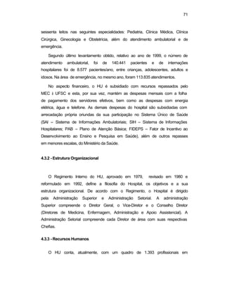 71
sessenta leitos nas seguintes especialidades: Pediatria, Clínica Médica, Clínica
Cirúrgica, Ginecologia e Obstetrícia, além do atendimento ambulatorial e de
emergência.
Segundo último levantamento obtido, relativo ao ano de 1999, o número de
atendimento ambulatorial, foi de 140.441 pacientes e de internações
hospitalares foi de 8.577 pacientes/ano, entre crianças, adolescentes, adultos e
idosos. Na área de emergência, no mesmo ano, foram 113.835 atendimentos.
No aspecto financeiro, o HU é subsidiado com recursos repassados pelo
MEC à UFSC e esta, por sua vez, mantém as despesas mensais com a folha
de pagamento dos servidores efetivos, bem como as despesas com energia
elétrica, água e telefone. As demais despesas do hospital são subsidiadas com
arrecadação própria oriundas da sua participação no Sistema Único de Saúde
(SAI – Sistema de Informações Ambulatoriais; SIH – Sistema de Informações
Hospitalares; PAB – Plano de Atenção Básica; FIDEPS – Fator de Incentivo ao
Desenvolvimento ao Ensino e Pesquisa em Saúde), além de outros repasses
em menores escalas, do Ministério da Saúde.
4.3.2 - Estrutura Organizacional
O Regimento Interno do HU, aprovado em 1979, revisado em 1980 e
reformulado em 1992, define a filosofia do Hospital, os objetivos e a sua
estrutura organizacional. De acordo com o Regimento, o Hospital é dirigido
pela Administração Superior e Administração Setorial. A administração
Superior compreende o Diretor Geral, o Vice-Diretor e o Conselho Diretor
(Diretores de Medicina, Enfermagem, Administração e Apoio Assistencial). A
Administração Setorial compreende cada Diretor de área com suas respectivas
Chefias.
4.3.3 - Recursos Humanos
O HU conta, atualmente, com um quadro de 1.393 profissionais em
 