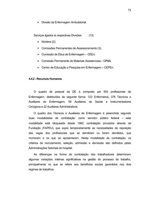 73
Ø Divisão de Enfermagem Ambulatorial.
Serviços ligados às respectivas Divisões (13)
Ø Núcleos (2);
Ø Comissões Permanentes de Assessoramento (3);
Ø Comissão de Ética de Enfermagem – CEEn;
Ø Comissão Permanente de Materiais Assistenciais– CPMA;
Ø Centro de Educação e Pesquisa em Enfermagem – CEPEn.
4.4.2 - Recursos Humanos
O quadro de pessoal da DE é composto por 593 profissionais de
Enfermagem, distribuídos da seguinte forma: 123 Enfermeiros, 378 Técnicos e
Auxiliares de Enfermagem, 59 Auxiliares de Saúde e Instrumentadores
Cirúrgicos e 22 Auxiliares Administrativos.
O quadro dos Técnicos e Auxiliares de Enfermagem é preenchido segundo
duas modalidades de contratação: como servidor público federal – esta
modalidade está bloqueada desde 1992; contratação provisória através da
Fundação (FAPEU), que supre temporariamente as necessidades de reposição
das vagas dos profissionais que se demitiram ou foram demitidos, que
morreram e os que se aposentaram. Nesta modalidade de contratação, os
critérios de recrutamento, seleção, admissão e demissão são definidos pelas
Administrações Setoriais do hospital.
As diferenças na forma de contratação dos trabalhadores determinam
algumas variações internas significativas na gestão do processo de trabalho,
principalmente no que se refere aos benefícios sociais garantidos nos dois
regimes de trabalhos.
 