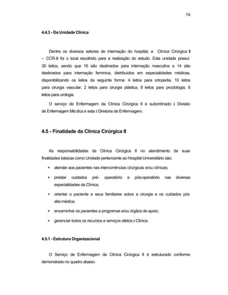 74
4.4.3 - Da Unidade Clínica
Dentre os diversos setores de internação do hospital, a Clínica Cirúrgica II
– CCR-II foi o local escolhido para a realização do estudo. Esta unidade possui
30 leitos, sendo que 16 são destinados para internação masculina e 14 são
destinados para internação feminina, distribuídos em especialidades médicas,
disponibilizando os leitos da seguinte forma: 4 leitos para ortopedia, 10 leitos
para cirurgia vascular, 2 leitos para cirurgia plástica, 8 leitos para proctologia, 6
leitos para urologia.
O serviço de Enfermagem da Clínica Cirúrgica II é subordinado à Divisão
de Enfermagem Médica e esta à Diretoria de Enfermagem.
4.5 - Finalidade da Clínica Cirúrgica II
As responsabilidades da Clínica Cirúrgica II no atendimento de suas
finalidades básicas como Unidade pertencente ao Hospital Universitário são:
• atender aos pacientes nas intercorrências cirúrgicas e/ou clínicas;
• prestar cuidados pré- operatório e pós-operatório nas diversas
especialidades da Clínica;
• orientar o paciente e seus familiares sobre a cirurgia e os cuidados pós
alta médica;
• encaminhar os pacientes a programas e/ou órgãos de apoio;
• gerenciar todos os recursos e serviços afetos à Clínica.
4.5.1 - Estrutura Organizacional
O Serviço de Enfermagem da Clínica Cirúrgica II é estruturado conforme
demonstrado no quadro abaixo:
 