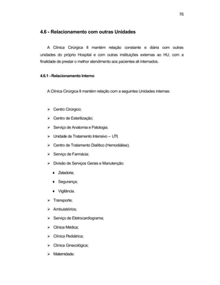 76
4.6 - Relacionamento com outras Unidades
A Clínica Cirúrgica II mantém relação constante e diária com outras
unidades do próprio Hospital e com outras instituições externas ao HU, com a
finalidade de prestar o melhor atendimento aos pacientes ali internados.
4.6.1 - Relacionamento Interno
A Clínica Cirúrgica II mantém relação com a seguintes Unidades internas:
Ø Centro Cirúrgico;
Ø Centro de Esterilização;
Ø Serviço de Anatomia e Patologia;
Ø Unidade de Tratamento Intensivo – UTI;
Ø Centro de Tratamento Dialítico (Hemodiálise);
Ø Serviço de Farmácia;
Ø Divisão de Serviços Gerais e Manutenção:
♦ Zeladoria;
♦ Segurança;
♦ Vigilância.
Ø Transporte;
Ø Ambulatórios;
Ø Serviço de Eletrocardiograma;
Ø Clínica Médica;
Ø Clínica Pediátrica;
Ø Clínica Ginecológica;
Ø Maternidade;
 