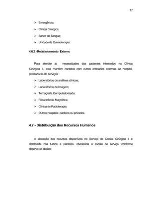 77
Ø Emergência;
Ø Clínica Cirúrgica;
Ø Banco de Sangue;
Ø Unidade de Quimioterapia.
4.6.2 - Relacionamento Externo
Para atender às necessidades dos pacientes internados na Clínica
Cirúrgica II, esta mantém contatos com outras entidades externas ao hospital,
prestadoras de serviços :
Ø Laboratórios de análises clínicas;
Ø Laboratórios de Imagem;
Ø Tomografia Computadorizada;
Ø Ressonância Magnética;
Ø Clínica de Radioterapia;
Ø Outros hospitais: públicos ou privados.
4.7 - Distribuição dos Recursos Humanos
A alocação dos recursos disponíveis no Serviço da Clínica Cirúrgica II é
distribuída nos turnos e plantões, obedecida a escala de serviço, conforme
observa-se abaixo:
 