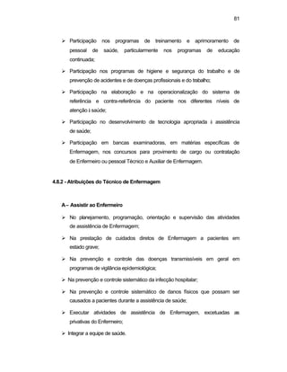 81
Ø Participação nos programas de treinamento e aprimoramento de
pessoal de saúde, particularmente nos programas de educação
continuada;
Ø Participação nos programas de higiene e segurança do trabalho e de
prevenção de acidentes e de doenças profissionais e do trabalho;
Ø Participação na elaboração e na operacionalização do sistema de
referência e contra-referência do paciente nos diferentes níveis de
atenção à saúde;
Ø Participação no desenvolvimento de tecnologia apropriada à assistência
de saúde;
Ø Participação em bancas examinadoras, em matérias específicas de
Enfermagem, nos concursos para provimento de cargo ou contratação
de Enfermeiro ou pessoal Técnico e Auxiliar de Enfermagem.
4.8.2 - Atribuições do Técnico de Enfermagem
A– Assistir ao Enfermeiro
Ø No planejamento, programação, orientação e supervisão das atividades
de assistência de Enfermagem;
Ø Na prestação de cuidados diretos de Enfermagem a pacientes em
estado grave;
Ø Na prevenção e controle das doenças transmissíveis em geral em
programas de vigilância epidemiológica;
Ø Na prevenção e controle sistemático da infecção hospitalar;
Ø Na prevenção e controle sistemático de danos físicos que possam ser
causados a pacientes durante a assistência de saúde;
Ø Executar atividades de assistência de Enfermagem, excetuadas as
privativas do Enfermeiro;
Ø Integrar a equipe de saúde.
 