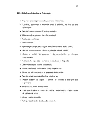 82
4.8.3 - Atribuições do Auxiliar de Enfermagem
Ø Preparar o paciente para consultas, exames e tratamentos;
Ø Observar, reconhecer e descrever sinais e sintomas, ao nível de sua
qualificação;
Ø Executar tratamentos especificamente prescritos;
Ø Ministrar medicamentos por via oral e parenteral;
Ø Realizar controle hídrico;
Ø Fazer curativos;
Ø Aplicar oxigenoterapia, nebulização, enteroclisma, enema e calor ou frio;
Ø Executar tarefas referentes à conservação e aplicação de vacinas;
Ø Efetuar o controle de pacientes e de comunicantes em doenças
transmissíveis;
Ø Realizar testes e proceder à sua leitura, para subsídio de diagnóstico;
Ø Colher material para exames laboratoriais;
Ø Prestar cuidados de Enfermagem pré e pós-operatórios;
Ø Circular em sala de cirurgia e, se necessário, instrumentar;
Ø Executar atividades de desinfecção e esterilização;
Ø Prestar cuidados de higiene e conforto ao paciente e zelar por sua
segurança;
Ø Alimentá-lo ou auxiliar a alimentar-se;
Ø Zelar pela limpeza e ordem do material, equipamentos e dependência
de unidades de saúde;
Ø Integrar a equipe de saúde;
Ø Participar de atividades de educação em saúde;
 