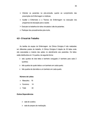 83
Ø Orientar os pacientes na pós-consulta, quanto ao cumprimento das
prescrições de Enfermagem e médicas;
Ø Auxiliar o Enfermeiro e o Técnico de Enfermagem na execução dos
programas de educação para a saúde;
Ø Executar os trabalhos de rotina vinculados à alta de pacientes;
Ø Participar dos procedimentos pós-morte.
4.9 - O local de Trabalho
As tarefas da equipe de Enfermagem da Clínica Cirúrgica II são realizadas
em diferentes postos de trabalho. A Clínica Cirúrgica II dispõe de 30 leitos onde
são executadas a maioria das ações no atendimento aos pacientes. Os leitos
estão distribuídos em 12 quartos, da seguinte forma:
Ø seis quartos de dois leitos e banheiro conjugado (1 banheiro para cada 2
quartos);
Ø três quartos de quatro leitos e um banheiro em cada quarto;
Ø três quartos de dois leitos e um banheiro em cada quarto.
Número de Leitos:
Ø Masculino: 16
Ø Feminino: 14
Ø Total: 30
Outras Dependências
Ø sala de curativo;
Ø sala de preparo de medicação;
 