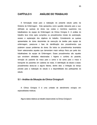 85
CAPÍTULO 5 ANÁLISE DO TRABALHO
A formulação inicial para a realização do presente estudo partiu da
Diretoria de Enfermagem. Esta apresentou como questão relevante para a sua
definição as queixas de dores nas costas e membros superiores nos
trabalhadores da equipe de Enfermagem da Clínica Cirúrgica II. A análise do
trabalho teve início após cumpridos os procedimentos iniciais de autorização,
acesso e explanação dos objetivos do trabalho. Considerando as queixas
apresentadas de dores decorrentes da execução de tarefas pela equipe de
enfermagem, passou-se à fase de identificação dos procedimentos que
poderiam causar problemas de dores. De todos os procedimentos levantados
foram selecionados aqueles que demandam maior esforço físico por parte dos
trabalhadores da equipe de Enfermagem. Esses procedimentos são aqueles
que envolvem atividades relacionadas à higiene e conforto do paciente,
remoção do paciente da maca para a cama e da cama para a maca e
transporte de pacientes em cadeiras de rodas. A delimitação do estudo a esses
procedimentos deveu-se a alguns fatores, dentre eles: a limitação do tempo
previsto para a realização do estudo e a disponibilidade dos participantes do
estudo.
5.1 - Análise da Situação da Clínica Cirúrgica II
A Clínica Cirúrgica II é uma unidade de atendimento cirúrgico em
especialidades médicas.
Alguns dados relativos ao trabalho desenvolvido na Clínica Cirúrgica II:
 