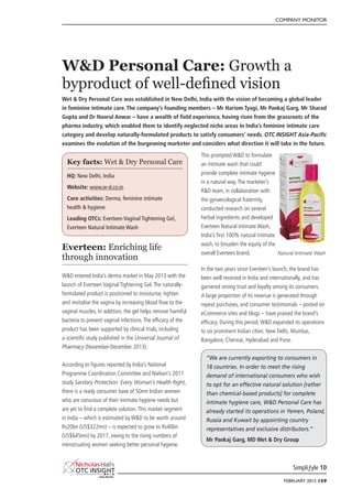 COMPANY MONITOR
Simpliƒyle 10
FEBRUARY 2015 159
W&D Personal Care: Growth a
byproduct of well-defined vision
Wet & Dry Personal Care was established in New Delhi, India with the vision of becoming a global leader
in feminine intimate care. The company’s founding members – Mr Hariom Tyagi, Mr Pankaj Garg, Mr Sharad
Gupta and Dr Noorul Anwar – have a wealth of field experience, having risen from the grassroots of the
pharma industry, which enabled them to identify neglected niche areas in India’s feminine intimate care
category and develop naturally-formulated products to satisfy consumers’ needs. OTC INSIGHT Asia-Pacific
examines the evolution of the burgeoning marketer and considers what direction it will take in the future.
Everteen: Enriching life
through innovation
W&D entered India’s derma market in May 2013 with the
launch of Everteen Vaginal Tightening Gel.The naturally-
formulated product is positioned to moisturise, tighten
and revitalise the vagina by increasing blood flow to the
vaginal muscles. In addition, the gel helps remove harmful
bacteria to prevent vaginal infections.The efficacy of the
product has been supported by clinical trials, including
a scientific study published in the Universal Journal of
Pharmacy (November-December 2013).
According to figures reported by India’s National
Programme Coordination Committee and Nielsen’s 2011
study Sanitary Protection: Every Woman’s Health Right,
there is a ready consumer base of 50mn Indian women
who are conscious of their intimate hygiene needs but
are yet to find a complete solution.This market segment
in India – which is estimated by W&D to be worth around
Rs20bn (US$322mn) – is expected to grow to Rs40bn
(US$645mn) by 2017, owing to the rising numbers of
menstruating women seeking better personal hygiene.
This prompted W&D to formulate
an intimate wash that could
provide complete intimate hygiene
in a natural way.The marketer’s
R&D team, in collaboration with
the gynaecological fraternity,
conducted research on several
herbal ingredients and developed
Everteen Natural Intimate Wash,
India’s first 100% natural intimate
wash, to broaden the equity of the
overall Everteen brand.
In the two years since Everteen’s launch, the brand has
been well received in India and internationally, and has
garnered strong trust and loyalty among its consumers.
A large proportion of its revenue is generated through
repeat purchases, and consumer testimonials – posted on
eCommerce sites and blogs – have praised the brand’s
efficacy. During this period,W&D expanded its operations
to six prominent Indian cities: New Delhi, Mumbai,
Bangalore, Chennai, Hyderabad and Pune.
Key facts: Wet & Dry Personal Care
HQ: New Delhi, India
Website: www.w-d.co.in
Core activities: Derma, feminine intimate
health & hygiene
Leading OTCs: Everteen Vaginal Tightening Gel,
Everteen Natural Intimate Wash
“We are currently exporting to consumers in
18 countries. In order to meet the rising
demand of international consumers who wish
to opt for an effective natural solution [rather
than chemical-based products] for complete
intimate hygiene care, W&D Personal Care has
already started its operations in Yemen, Poland,
Russia and Kuwait by appointing country
representatives and exclusive distributors.”
Mr Pankaj Garg, MD Wet & Dry Group
Natural Intimate Wash
 