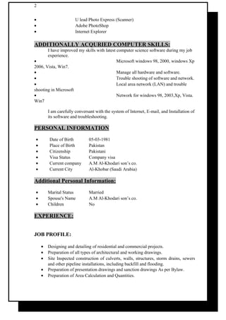 2
• U lead Photo Express (Scanner)
• Adobe PhotoShop
• Internet Explorer
ADDITIONALLY ACQURIED COMPUTER SKILLS:
I have improved my skills with latest computer science software during my job
experience.
• Microsoft windows 98, 2000, windows Xp
2006, Vista, Win7.
• Manage all hardware and software.
• Trouble shooting of software and network.
• Local area network (LAN) and trouble
shooting in Microsoft
• Network for windows 98, 2003,Xp, Vista.
Win7
I am carefully conversant with the system of Internet, E-mail, and Installation of
its software and troubleshooting.
PERSONAL INFORMATION
• Date of Birth 05-03-1981
• Place of Birth Pakistan
• Citizenship Pakistani
• Visa Status Company visa
• Current company A.M Al-Khodari son’s co.
• Current City Al-Khobar (Saudi Arabia)
Additional Personal Information:
• Marital Status Married
• Spouse's Name A.M Al-Khodari son’s co.
• Children No
EXPERIENCE:
JOB PROFILE:
• Designing and detailing of residential and commercial projects.
• Preparation of all types of architectural and working drawings.
• Site Inspected construction of culverts, walls, structures, storm drains, sewers
and other pipeline installations, including backfill and flooding.
• Preparation of presentation drawings and sanction drawings As per Bylaw.
• Preparation of Area Calculation and Quantities.
 