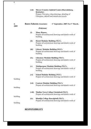 6
(vii) Mercer Country Judicial Center.(Harrodsburg,
Kentucky)
Prepare Fiberglass shop drawings, detailing of
Fiberglass, takeoff and stretch-out (excel).
4. Raees Faheem (Associate) 1st
September, 2007-To-1st
March,
2009
(Pakistan)
(i) Many Houses.
Prepare all architectural drawings and details work of
building.
(ii) Hostel Modular Building (NLC).
Prepare all architectural drawings and details work of
building.
(iii) Library Modular Building (NLC).
Prepare all architectural drawings and details work of
building.
(iv) Libratory Modular Building (NLC).
Prepare all architectural drawings and details work of
building.
(v) Multipurpose Modular Building (NLC).
Prepare all architectural drawings and details work of
building.
(vi) School Modular Building (NLC).
Prepare all architectural drawings and details work of
building.
(vii) Canteen Modular Building (NLC).
Prepare all architectural drawings and details work of
building.
(viii) Madina Town College Faisalabad (NLC).
Prepare all architectural drawings and details work of
building.
(ix) Khudija College Rawalpindi (NLC).
Prepare all architectural drawings and details work of
building.
RESPONSIBILITY
 