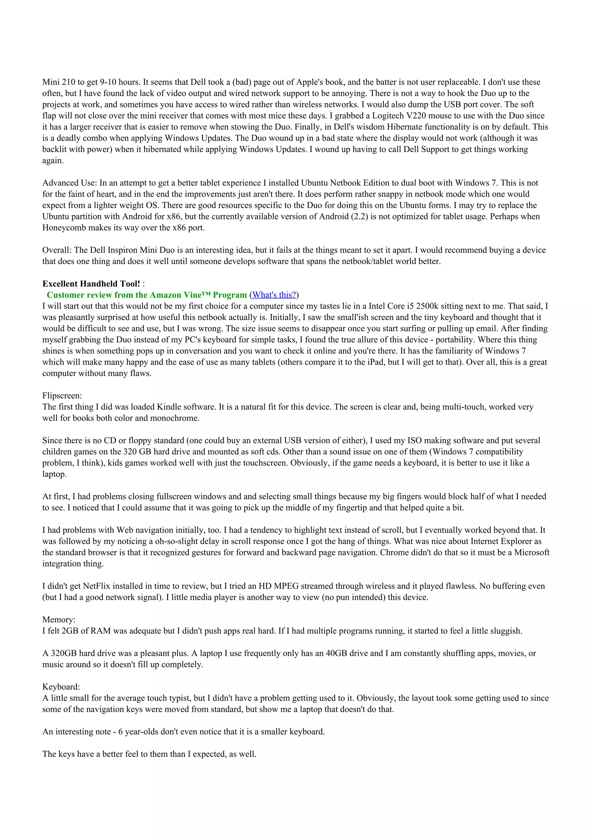 Mini 210 to get 9-10 hours. It seems that Dell took a (bad) page out of Apple's book, and the batter is not user replaceable. I don't use these
often, but I have found the lack of video output and wired network support to be annoying. There is not a way to hook the Duo up to the
projects at work, and sometimes you have access to wired rather than wireless networks. I would also dump the USB port cover. The soft
flap will not close over the mini receiver that comes with most mice these days. I grabbed a Logitech V220 mouse to use with the Duo since
it has a larger receiver that is easier to remove when stowing the Duo. Finally, in Dell's wisdom Hibernate functionality is on by default. This
is a deadly combo when applying Windows Updates. The Duo wound up in a bad state where the display would not work (although it was
backlit with power) when it hibernated while applying Windows Updates. I wound up having to call Dell Support to get things working
again.

Advanced Use: In an attempt to get a better tablet experience I installed Ubuntu Netbook Edition to dual boot with Windows 7. This is not
for the faint of heart, and in the end the improvements just aren't there. It does perform rather snappy in netbook mode which one would
expect from a lighter weight OS. There are good resources specific to the Duo for doing this on the Ubuntu forms. I may try to replace the
Ubuntu partition with Android for x86, but the currently available version of Android (2.2) is not optimized for tablet usage. Perhaps when
Honeycomb makes its way over the x86 port.

Overall: The Dell Inspiron Mini Duo is an interesting idea, but it fails at the things meant to set it apart. I would recommend buying a device
that does one thing and does it well until someone develops software that spans the netbook/tablet world better.

Excellent Handheld Tool! :
  Customer review from the Amazon Vine™ Program (What's this?)
I will start out that this would not be my first choice for a computer since my tastes lie in a Intel Core i5 2500k sitting next to me. That said, I
was pleasantly surprised at how useful this netbook actually is. Initially, I saw the small'ish screen and the tiny keyboard and thought that it
would be difficult to see and use, but I was wrong. The size issue seems to disappear once you start surfing or pulling up email. After finding
myself grabbing the Duo instead of my PC's keyboard for simple tasks, I found the true allure of this device - portability. Where this thing
shines is when something pops up in conversation and you want to check it online and you're there. It has the familiarity of Windows 7
which will make many happy and the ease of use as many tablets (others compare it to the iPad, but I will get to that). Over all, this is a great
computer without many flaws.

Flipscreen:
The first thing I did was loaded Kindle software. It is a natural fit for this device. The screen is clear and, being multi-touch, worked very
well for books both color and monochrome.

Since there is no CD or floppy standard (one could buy an external USB version of either), I used my ISO making software and put several
children games on the 320 GB hard drive and mounted as soft cds. Other than a sound issue on one of them (Windows 7 compatibility
problem, I think), kids games worked well with just the touchscreen. Obviously, if the game needs a keyboard, it is better to use it like a
laptop.

At first, I had problems closing fullscreen windows and and selecting small things because my big fingers would block half of what I needed
to see. I noticed that I could assume that it was going to pick up the middle of my fingertip and that helped quite a bit.

I had problems with Web navigation initially, too. I had a tendency to highlight text instead of scroll, but I eventually worked beyond that. It
was followed by my noticing a oh-so-slight delay in scroll response once I got the hang of things. What was nice about Internet Explorer as
the standard browser is that it recognized gestures for forward and backward page navigation. Chrome didn't do that so it must be a Microsoft
integration thing.

I didn't get NetFlix installed in time to review, but I tried an HD MPEG streamed through wireless and it played flawless. No buffering even
(but I had a good network signal). I little media player is another way to view (no pun intended) this device.

Memory:
I felt 2GB of RAM was adequate but I didn't push apps real hard. If I had multiple programs running, it started to feel a little sluggish.

A 320GB hard drive was a pleasant plus. A laptop I use frequently only has an 40GB drive and I am constantly shuffling apps, movies, or
music around so it doesn't fill up completely.

Keyboard:
A little small for the average touch typist, but I didn't have a problem getting used to it. Obviously, the layout took some getting used to since
some of the navigation keys were moved from standard, but show me a laptop that doesn't do that.

An interesting note - 6 year-olds don't even notice that it is a smaller keyboard.

The keys have a better feel to them than I expected, as well.
 